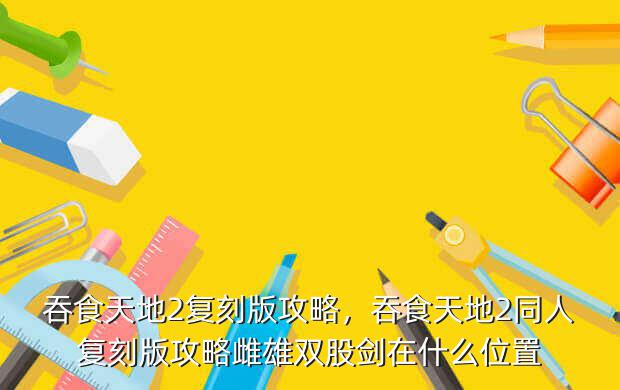 吞食天地2复刻版攻略，吞食天地2同人复刻版攻略雌雄双股剑在什么位置