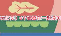 《再玩亿关》6个碗叠在一起通关攻略